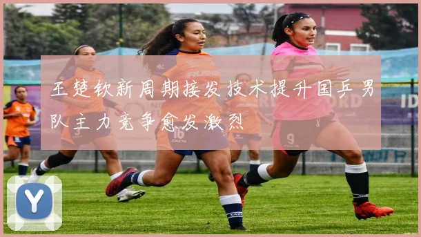 王楚钦新周期接发技术提升国乒男队主力竞争愈发激烈
