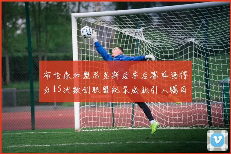 布伦森加盟尼克斯后季后赛单场得分15次数创联盟纪录成就引人瞩目