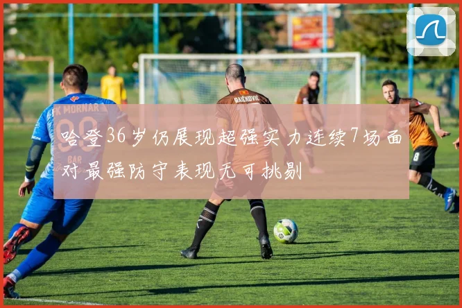 哈登36岁仍展现超强实力连续7场面对最强防守表现无可挑剔