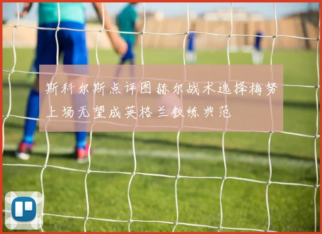 斯科尔斯点评图赫尔战术选择梅努上场无望成英格兰教练典范