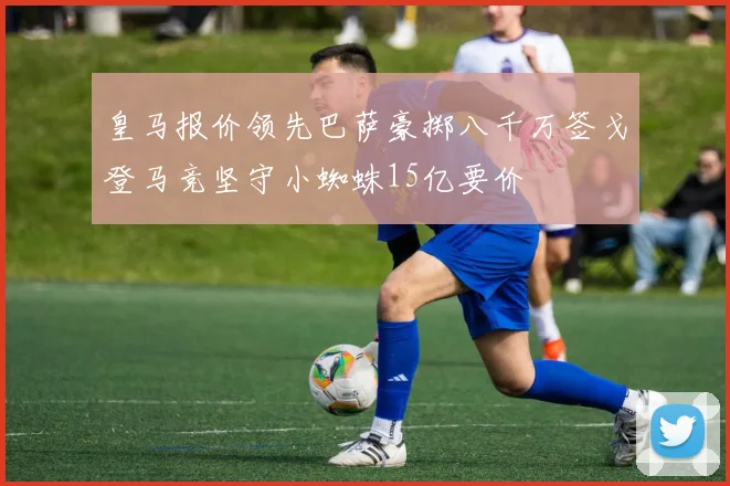 皇马报价领先巴萨豪掷八千万签戈登马竞坚守小蜘蛛15亿要价