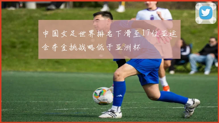 中国女足世界排名下滑至17位亚运会夺金挑战略低于亚洲杯