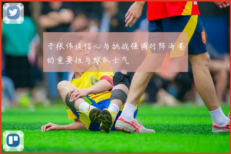 于根伟谈信心与挑战强调对阵海港的重要性与球队士气
