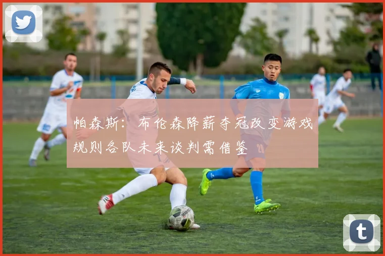 帕森斯：布伦森降薪夺冠改变游戏规则各队未来谈判需借鉴