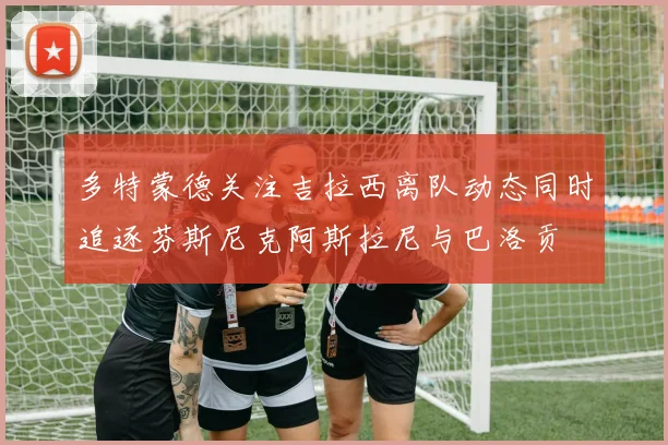 多特蒙德关注吉拉西离队动态同时追逐芬斯尼克阿斯拉尼与巴洛贡