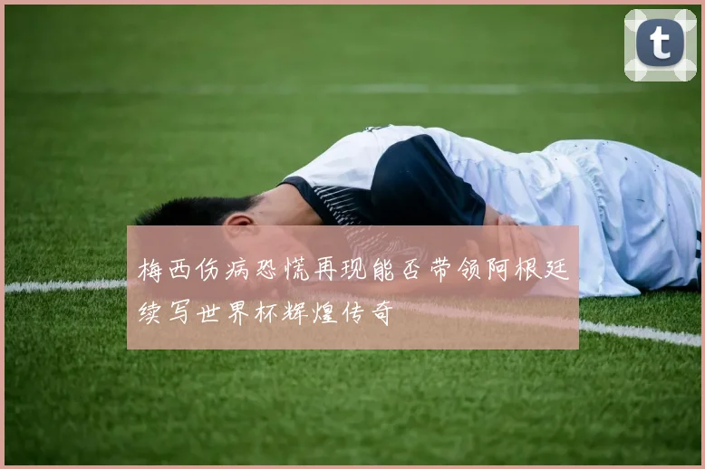 梅西伤病恐慌再现能否带领阿根廷续写世界杯辉煌传奇