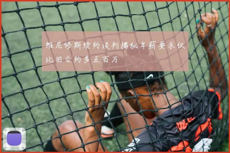 维尼修斯续约谈判揭秘年薪要求仅比旧合约多五百万