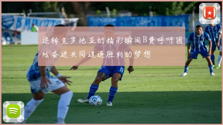 逆转克罗地亚的精彩瞬间B费呼吁团结奋进共同追逐胜利的梦想