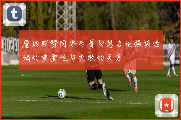 詹姆斯赞同字母哥智慧言论强调尝试的重要性与失败的关系