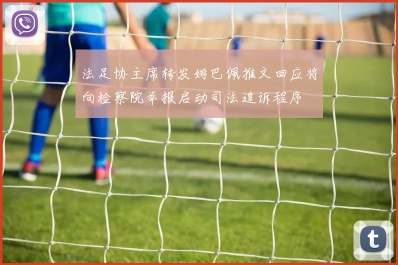 法足协主席转发姆巴佩推文回应将向检察院举报启动司法追诉程序