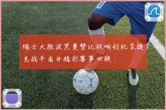 瑞士大胜波黑曼赞比双响创纪录捷克战平南非精彩赛事回顾