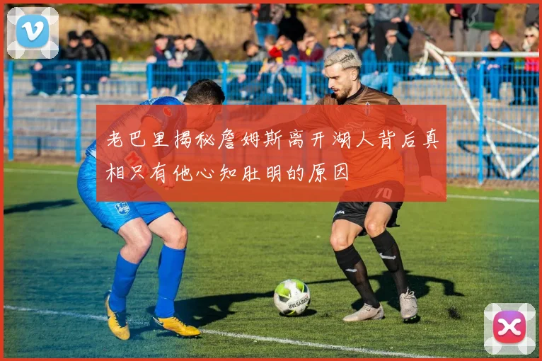 老巴里揭秘詹姆斯离开湖人背后真相只有他心知肚明的原因