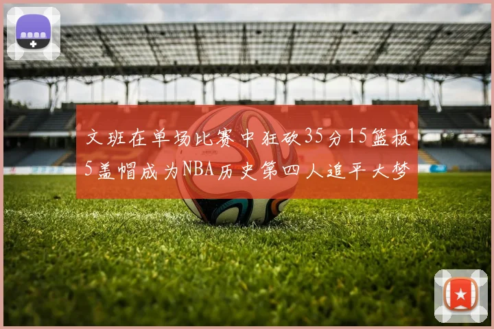 文班在单场比赛中狂砍35分15篮板5盖帽成为NBA历史第四人追平大梦鲨鱼天勾