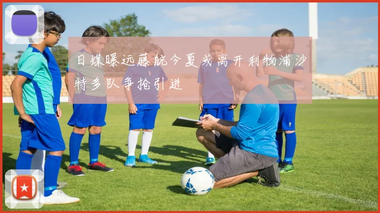 日媒曝远藤航今夏或离开利物浦沙特多队争抢引进
