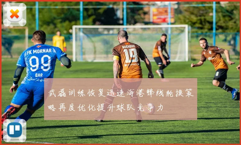 武磊训练恢复迅速海港锋线轮换策略再度优化提升球队竞争力
