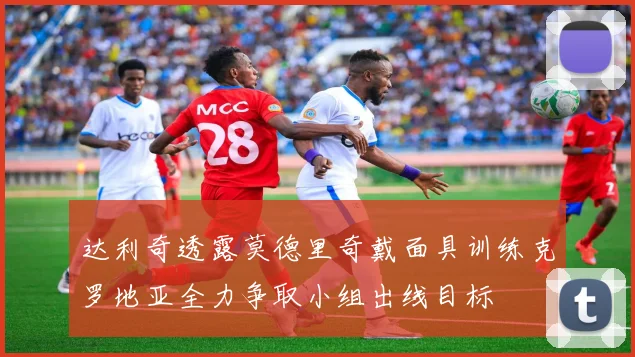 达利奇透露莫德里奇戴面具训练克罗地亚全力争取小组出线目标