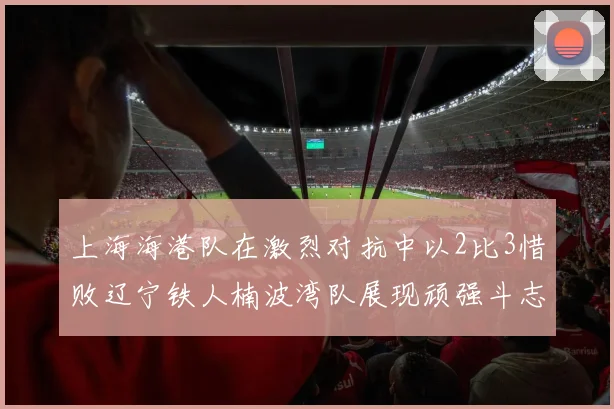上海海港队在激烈对抗中以2比3惜败辽宁铁人楠波湾队展现顽强斗志